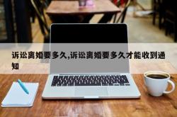 诉讼离婚要多久,诉讼离婚要多久才能收到通知